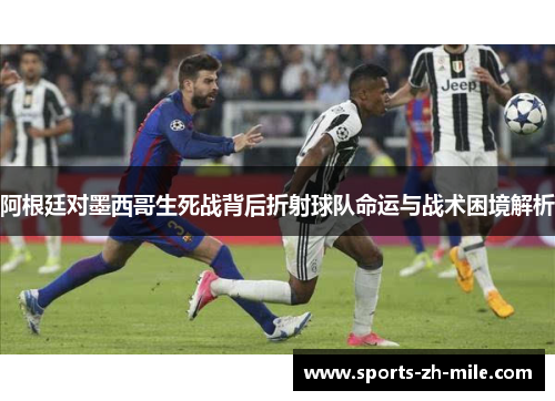 阿根廷对墨西哥生死战背后折射球队命运与战术困境解析