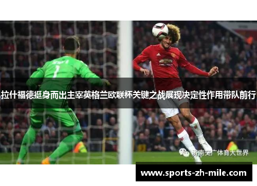 拉什福德挺身而出主宰英格兰欧联杯关键之战展现决定性作用带队前行