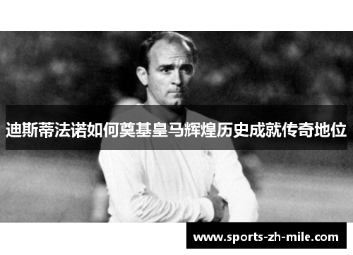 迪斯蒂法诺如何奠基皇马辉煌历史成就传奇地位